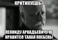 КРИТИКУЕШЬ? ЛЕОНИДУ АРКАДЬЕВИЧУ НЕ НРАВИТСЯ ТАКАЯ ПОЕБЕНЬ!