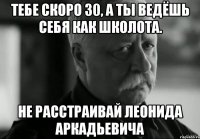 Тебе скоро 30, а ты ведёшь себя как школота. Не расстраивай Леонида Аркадьевича