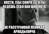 Костя, тебе скоро 30, а ты ведёшь себя как школота. Не расстраивай Леонида Аркадьевича