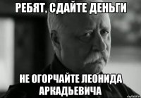 РЕБЯТ, СДАЙТЕ ДЕНЬГИ НЕ ОГОРЧАЙТЕ ЛЕОНИДА АРКАДЬЕВИЧА