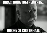 ВІКА!!! ВОВА ТОБІ НЕВІРИТЬ... ВІНЖЕ ЗІ СНЯТИНА)))