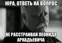 ЮРА, ОТВЕТЬ НА ВОПРОС НЕ РАССТРАИВАЙ ЛЕОНИДА АРКАДЬЕВИЧА