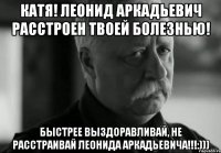 Катя! Леонид Аркадьевич расстроен твоей болезнью! Быстрее выздоравливай, не расстраивай Леонида Аркадьевича!!!:)))