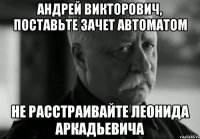 Андрей Викторович, поставьте зачет автоматом Не расстраивайте Леонида Аркадьевича