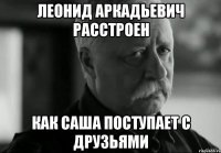 ЛЕОНИД АРКАДЬЕВИЧ РАССТРОЕН КАК САША ПОСТУПАЕТ С ДРУЗЬЯМИ