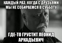 каждый раз, когда с друзьями мы не собираемся в субботу где-то грустит леонид аркадьевич