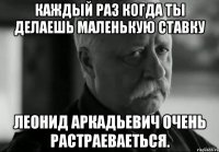 Каждый раз когда ты делаешь маленькую ставку Леонид Аркадьевич очень растраеваеться.