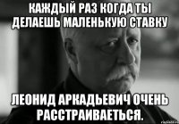 Каждый раз когда ты делаешь маленькую ставку Леонид Аркадьевич очень расстраиваеться.