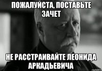 Пожалуйста, поставьте зачет не расстраивайте Леонида Аркадьевича