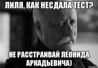 Лиля, как несдала тест? Не расстраивай Леонида Аркадьевича)