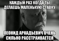 Каждый раз когда ты делаешь маленькую ставку Леонид Аркадьевич очень сильно расстраивается