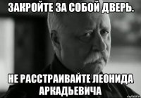 ЗАКРОЙТЕ ЗА СОБОЙ ДВЕРЬ. НЕ РАССТРАИВАЙТЕ ЛЕОНИДА АРКАДЬЕВИЧА