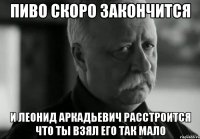 Пиво скоро закончится И Леонид Аркадьевич расстроится что ты взял его так мало