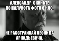 Александр, скиньте пожалуйста фото с НЛО. Не расстраивай Леонида Аркадьевича.