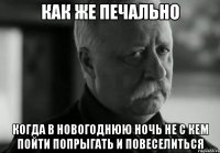 как же печально когда в новогоднюю ночь не с кем пойти попрыгать и повеселиться