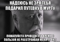 надеюсь не зря тебя подарил путевку в мурту пожалуйста проведи это время с пользой не расстраивай меня !!! ок ?