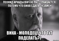 Леонид Аркадьевич не расстраивается, потому что Вика сдала экзамен Вика - молодец! Что тут поделать?)