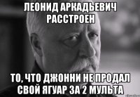 ЛЕОНИД АРКАДЬЕВИЧ РАССТРОЕН то, что Джонни не продал свой ягуар за 2 мульта