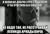 Я написал доброе утро с поцелуем, а ты ответила без поцелуя.. Не надо так, не расстраивай Леонида Аркадьевича