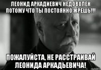 леонид аркадиевич недоволен потому что ты постоянно жрешь!!! Пожалуйста, не расстраивай Леонида Аркадьевича!