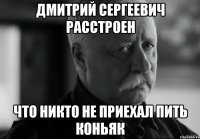 Дмитрий Сергеевич расстроен Что никто не приехал пить коньяк