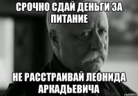 СРОЧНО СДАЙ ДЕНЬГИ ЗА ПИТАНИЕ НЕ РАССТРАИВАЙ ЛЕОНИДА АРКАДЬЕВИЧА