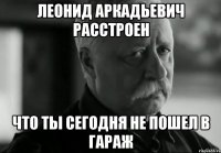 леонид аркадьевич расстроен что ты сегодня не пошел в гараж