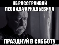 не расстраивай леонида аркадьевича празднуй в субботу