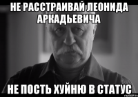 НЕ РАССТРАИВАЙ ЛЕОНИДА АРКАДЬЕВИЧА НЕ ПОСТЬ ХУЙНЮ В СТАТУС