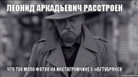 Леонид Аркадьевич расстроен Что так мало фоток на инстаграмчике с #бгтубрянск