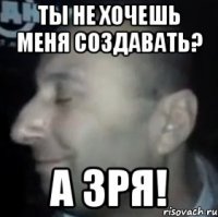 Ты не хочешь меня создавать? А зря!