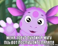 меня зовут лунтик я мугу пеь:вот послушайте:ляляля