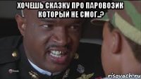 Хочешь сказку про паровозик который не смог..? 