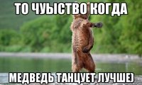 то чуыство когда медведь танцует лучше)