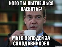 Кого ты пытаешься наебать ? Мы с Володей за Солодовникова