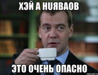 хэй а HUЯBaoв это очень опасно