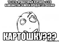 то есть крошечный Израиль с его каменистой землей продает в Россию Картошку???