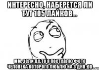 интересно, наберется ли тут 105 лайков... мм, эсли да.то я поставлю фото человека которого люблю на 3 дня :DD