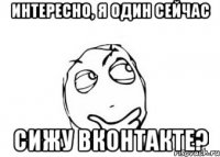 интересно, я один сейчас сижу ВКонтакте?