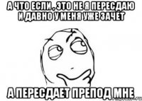 А что если , это не я пересдаю и давно у меня уже зачет А пересдает препод мне