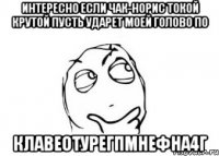 интересно если чак-норис токой крутой пусть ударет моей голово по клавеотуреГПмнефНА4Г