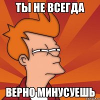 ты не всегда верно минусуешь