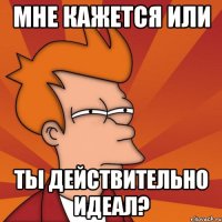 мне кажется или ты действительно идеал?