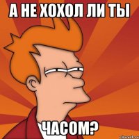 а не хохол ли ты часом?