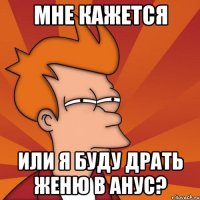 Мне кажется или я буду драть Женю в анус?