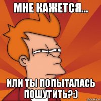 Мне кажется... или ты попыталась пошутить?:)