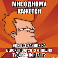 Мне одному кажется Или все забили на blackfriday2013 и пошли тусить в контакт?