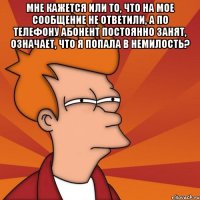 Мне кажется или то, что на мое сообщение не ответили, а по телефону абонент постоянно занят, означает, что я попала в немилость? 