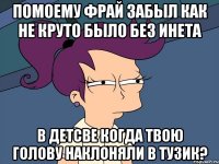 Помоему фрай забыл как не круто было без инета в детсве когда твою голову наклоняли в тузик?