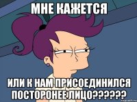 МНЕ кажется или к нам присоединился посторонее лицо??????